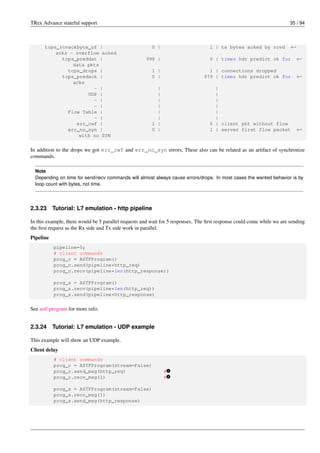 TRex Advance stateful support 35 / 94
tcps_rcvackbyte_of | 0 | 1 | tx bytes acked by rcvd ←-
acks - overflow acked
tcps_preddat | 998 | 0 | times hdr predict ok for ←-
data pkts
tcps_drops | 1 | 1 | connections dropped
tcps_predack | 0 | 979 | times hdr predict ok for ←-
acks
- | | |
UDP | | |
- | | |
- | | |
Flow Table | | |
- | | |
err_cwf | 1 | 0 | client pkt without flow
err_no_syn | 0 | 1 | server first flow packet ←-
with no SYN
In addition to the drops we got err_cwf and err_no_syn errors, These also can be related as an artifact of synchronize
commands.
Note
Depending on time for send/recv commands will almost always cause errors/drops. In most cases the wanted behavior is by
loop count with bytes, not time.
2.3.23 Tutorial: L7 emulation - http pipeline
In this example, there would be 5 parallel requests and wait for 5 responses. The first response could come while we are sending
the first request as the Rx side and Tx side work in parallel.
Pipeline
pipeline=5;
# client commands
prog_c = ASTFProgram()
prog_c.send(pipeline*http_req)
prog_c.recv(pipeline*len(http_response))
prog_s = ASTFProgram()
prog_s.recv(pipeline*len(http_req))
prog_s.send(pipeline*http_response)
See astf-program for more info.
2.3.24 Tutorial: L7 emulation - UDP example
This example will show an UDP example.
Client delay
# client commands
prog_c = ASTFProgram(stream=False)
prog_c.send_msg(http_req) # v
1
prog_c.recv_msg(1) # v
2
prog_s = ASTFProgram(stream=False)
prog_s.recv_msg(1)
prog_s.send_msg(http_response)
 