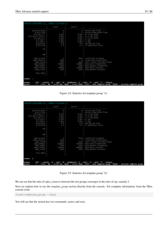 TRex Advance stateful support 37 / 94
Figure 2.8: Statistics for template group ’1x’
Figure 2.9: Statistics for template group ’2x’
We can see that the ratio of udps_connects between the two groups converges to the ratio of cps, namely 2.
Next we explore how to use the template_group section directly from the console. For complete information, from the TRex
console write:
[trex]>template_group --help
You will see that the section has two commands, names and stats.
 