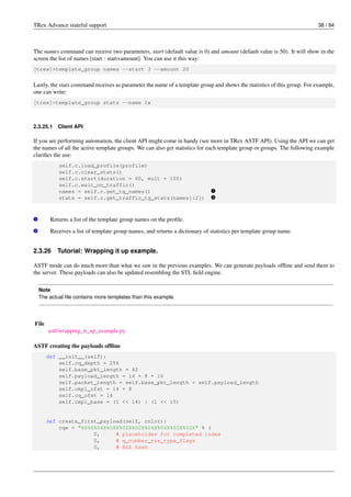 TRex Advance stateful support 38 / 94
The names command can receive two parameters, start (default value is 0) and amount (default value is 50). It will show in the
screen the list of names [start : start+amount]. You can use it this way:
[trex]>template_group names --start 3 --amount 20
Lastly, the stats command receives as parameter the name of a template group and shows the statistics of this group. For example,
one can write:
[trex]>template_group stats --name 1x
2.3.25.1 Client API
If you are performing automation, the client API might come in handy (see more in TRex ASTF API). Using the API we can get
the names of all the active template groups. We can also get statistics for each template group or groups. The following example
clarifies the use:
self.c.load_profile(profile)
self.c.clear_stats()
self.c.start(duration = 60, mult = 100)
self.c.wait_on_traffic()
names = self.c.get_tg_names() v
1
stats = self.c.get_traffic_tg_stats(names[:2]) v
2
v
1 Returns a list of the template group names on the profile.
v
2 Receives a list of template group names, and returns a dictionary of statistics per template group name.
2.3.26 Tutorial: Wrapping it up example.
ASTF mode can do much more than what we saw in the previous examples. We can generate payloads offline and send them to
the server. These payloads can also be updated resembling the STL field engine.
Note
The actual file contains more templates than this example.
File
astf/wrapping_it_up_example.py
ASTF creating the payloads offline
def __init__(self):
self.cq_depth = 256
self.base_pkt_length = 42
self.payload_length = 14 + 8 + 16
self.packet_length = self.base_pkt_length + self.payload_length
self.cmpl_ofst = 14 + 8
self.cq_ofst = 14
self.cmpl_base = (1 << 14) | (1 << 15)
def create_first_payload(self, color):
cqe = "%04X%04X%08X%02X%02X%04X%04X%02X%02X" % (
0, # placeholder for completed index
0, # q_number_rss_type_flags
0, # RSS hash
 