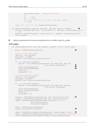 TRex Advance stateful support 39 / 94
self.packet_length, # bytes_written_flags
0,
0, # vlan
0, # cksum
((1 << 0) | (1 << 1) | (1 << 3) | (1 << 5)), # flags
7 | color
)
return (’z’ * 14 + ’x’ * 8 + base64.b16decode(cqe))
def update_payload(self, payload, cmpl_ofst, cmpl_idx, cq_ofst, cq_addr): # v
1
payload = payload[0:cmpl_ofst] + struct.pack(’<H’, cmpl_idx) + payload[cmpl_ofst ←-
+2:]
payload = payload[0:cq_ofst] + struct.pack(’!Q’, cq_addr) + payload[cq_ofst+8:]
return payload
v
1 Updates the payload based on the previous payload and on two variables (cmpl_idx, cq_addr),
ASTF template
def create_template(self, sip, dip, cq_addr1, cq_addr2, color1, color2, pps):
prog_c = ASTFProgram(stream=False) # v
1
# Send the first 256 packets
cmpl_idx = self.cmpl_base
my_cq_addr = cq_addr1
payload = self.create_first_payload(color1)
for _ in range(self.cq_depth):
payload = self.update_payload(payload, self.cmpl_ofst, cmpl_idx,
self.cq_ofst, my_cq_addr) # v
2
prog_c.send_msg(payload) # v
3
prog_c.delay(1000000/pps) # v
4
cmpl_idx += 1
my_cq_addr += 16
# Send the second 256 packets
cmpl_idx = self.cmpl_base
my_cq_addr = cq_addr2
payload = self.create_first_payload(color2)
for _ in range(self.cq_depth):
payload = self.update_payload(payload, self.cmpl_ofst, cmpl_idx,
self.cq_ofst, my_cq_addr)
prog_c.send_msg(payload)
prog_c.delay(1000000/pps)
cmpl_idx += 1
my_cq_addr += 16
ip_gen_c = ASTFIPGenDist(ip_range=[sip, sip], distribution="seq") # v
5
ip_gen_s = ASTFIPGenDist(ip_range=[dip, dip], distribution="seq")
ip_gen = ASTFIPGen(glob=ASTFIPGenGlobal(ip_offset="1.0.0.0"),
dist_client=ip_gen_c,
dist_server=ip_gen_s)
prog_s = ASTFProgram(stream=False)
prog_s.recv_msg(2*self.cq_depth) # v
6
temp_c = ASTFTCPClientTemplate(program=prog_c, ip_gen=ip_gen, limit=1) # v
7
temp_s = ASTFTCPServerTemplate(program=prog_s) # using default association
return ASTFTemplate(client_template=temp_c, server_template=temp_s)
 