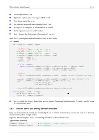 TRex Advance stateful support 40 / 94
v
1 stream = False means UDP
v
2 Update the payload as the Field Engine in STL would.
v
3 Send the message to the server.
v
4 pps = packets per second - therefore delay is 1 sec / pps
v
5 IP range can be configured. In this example the IP is fixed.
v
6 Server expects to receive twice 256 packets.
v
7 limit = 1 means that the template will generate only one flow.
In the end we create a profile with two templates (could be much more).
ASTF profile
def create_profile(self, pps):
# ip generator
source_ips = ["10.0.0.1", "33.33.33.37"]
dest_ips = ["10.0.0.3", "199.111.33.44"]
cq_addrs1 = [0x84241d000, 0x1111111111111111]
cq_addrs2 = [0x84241d000, 0x1818181818181818]
colors1 = [0x80, 0]
colors2 = [0x00, 0x80]
templates = []
for i in range(2):
templates.append(self.create_template(sip=source_ips[i], dip=dest_ips[i],
cq_addr1=cq_addrs1[i], cq_addr2=cq_addrs2[i],
color1=colors1[i], color2=colors2[i], pps=pps))
# profile
ip_gen_c = ASTFIPGenDist(ip_range=[source_ips[0], source_ips[0]], distribution="seq ←-
")
ip_gen_s = ASTFIPGenDist(ip_range=[dest_ips[0], dest_ips[0]], distribution="seq")
ip_gen = ASTFIPGen(glob=ASTFIPGenGlobal(ip_offset="1.0.0.0"),
dist_client=ip_gen_c,
dist_server=ip_gen_s)
return ASTFProfile(default_ip_gen=ip_gen, templates=templates)
def get_profile(self, **kwargs):
pps = kwargs.get(’pps’, 1) # v
1
return self.create_profile(pps)
v
1 pps is a tunable like the ones shown in the previous tutorials. You can add it while using the CLI with -t pps=20. In case
it wasn’t specified pps=1.
2.3.27 Tutorial: Server port sharing between templates
In the test environment with firewalls, the number of ports can be limited. In this situation, a server port needs to be shared by
multiple templates from multiple profiles.
In general, different templates should use different port numbers for their different actions.
Typical server port usage
ASTFAssociationRule() # for template 1, default port is 80
ASTFAssociationRule(port=81) # for template 2
 
