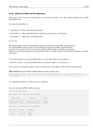 TRex Advance stateful support 42 / 94
2.3.28 Black list of MAC and IPv4 addresses
Until version v2.97, in case the received packets are not destined for TRex server, TRex response depends on the tunable
tcp.blackhole value.
The values of tcp.blackhole are:
• tcp.blackhole = 0 - TRex returns RST packets always
• tcp.blackhole = 1 - TRex returns RST packets only if the received packets are SYN packets.
• tcp.blackhole = 2 - TRex doesn’t return RST packets.
see: Tunables
The response depends only on the tcp.blackhole without any consideration of the MAC, and IPv4 addresses.
We would like TRex response in case of error would be also depends on the MAC, and IPv4 addresses.
So for that, from version v2.97, we can choose list of MAC, and IPv4 addresses that TRex server ignores.
Namely, in case the received packets are not destined for TRex server, TRex response with RST packets depends on two addi-
tional values:
• Source MAC address - don’t generate RST packets in case the MAC address is in the black list.
• Source IPv4 address - don’t generate RST packets in case the IPv4 address is in the black list.
Now we will see two identical examples of how to use the black list, using TRex console and ASTF automation API.
TRex console Setting ignored MAC and IPv4 addresses locally on python client
trex> black_list set --macs 24:8a:07:a2:f3:80 25:9a:08:a1:f3:40 --ipv4 16.0.0.0 17.0.0.0 ←-
17.0.0.1
• For uploading the addresses to TRex server use --upload flag
Shows the local ignored MAC and IPv4 addresses
trex> black_list show
Macs black list (Not sync with server)
Mac_start | Mac_end | Is-Sync
------------------+-------------------+--------
24:8a:07:a2:f3:80 | 24:8a:07:a2:f3:80 | False
25:9a:08:a1:f3:40 | 25:9a:08:a1:f3:40 | False
IPs black list (Not sync with server)
IP_start | IP_end | Is-Sync
---------+----------+--------
16.0.0.0 | 16.0.0.0 | False
17.0.0.0 | 17.0.0.1 | False
 