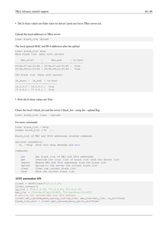 TRex Advance stateful support 43 / 94
• The Is-Sync values are False since we haven’t push our list to TRex server yet.
Upload the local addresses to TRex server
trex> black_list upload
The local ignored MAC and IPv4 addresses after the upload
trex> black_list show
Macs black list (Sync with server)
Mac_start | Mac_end | Is-Sync
------------------+-------------------+--------
24:8a:07:a2:f3:80 | 24:8a:07:a2:f3:80 | True
25:9a:08:a1:f3:40 | 25:9a:08:a1:f3:40 | True
IPs black list (Sync with server)
IP_start | IP_end | Is-Sync
---------+----------+--------
16.0.0.0 | 16.0.0.0 | True
17.0.0.0 | 17.0.0.1 | True
• Now the Is-Sync values are True.
Clears the local’s black_list and the server’s black_list - using the --upload flag
trex> black_list clear --upload
For more commands
trex> black_list --help
usage: black_list [-h] ...
Black_list of MAC and IPv4 addresses related commands
optional arguments:
-h, --help show this help message and exit
commands:
set Set black list of MAC and IPv4 addresses
get Override the local list of black list with the server list
remove Remove MAC and IPv4 addresses from the black list
upload Upload to the server the current black list
clear Clear the current black list
show Show the current black list
ASTF automation API
client = ASTFClient("127.0.0.1")
client.connect()
ip_list = ["16.0.0.0", "17.0.0.0", "17.0.0.1"]
mac_list = ["24:8a:07:a2:f3:80", "25:9a:08:a1:f3:40"]
# setting the ignored MAC and IPv4 address
client.set_ignored_macs_ips(ip_list=ip_list, mac_list=mac_list, is_str=True)
black_list_dict = client.get_ignored_macs_ips(to_str=True)
 