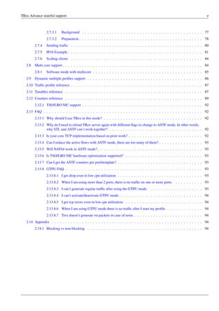 TRex Advance stateful support v
2.7.3.1 Background . . . . . . . . . . . . . . . . . . . . . . . . . . . . . . . . . . . . . . . . . . . . 77
2.7.3.2 Preparation . . . . . . . . . . . . . . . . . . . . . . . . . . . . . . . . . . . . . . . . . . . . . 78
2.7.4 Sending traffic . . . . . . . . . . . . . . . . . . . . . . . . . . . . . . . . . . . . . . . . . . . . . . . . 80
2.7.5 IPv6 Example . . . . . . . . . . . . . . . . . . . . . . . . . . . . . . . . . . . . . . . . . . . . . . . . . 81
2.7.6 Scaling clients . . . . . . . . . . . . . . . . . . . . . . . . . . . . . . . . . . . . . . . . . . . . . . . . 84
2.8 Multi core support . . . . . . . . . . . . . . . . . . . . . . . . . . . . . . . . . . . . . . . . . . . . . . . . . . . 84
2.8.1 Software mode with multicore . . . . . . . . . . . . . . . . . . . . . . . . . . . . . . . . . . . . . . . . 85
2.9 Dynamic multiple profiles support . . . . . . . . . . . . . . . . . . . . . . . . . . . . . . . . . . . . . . . . . . 86
2.10 Traffic profile reference . . . . . . . . . . . . . . . . . . . . . . . . . . . . . . . . . . . . . . . . . . . . . . . . 87
2.11 Tunables reference . . . . . . . . . . . . . . . . . . . . . . . . . . . . . . . . . . . . . . . . . . . . . . . . . . 87
2.12 Counters reference . . . . . . . . . . . . . . . . . . . . . . . . . . . . . . . . . . . . . . . . . . . . . . . . . . 89
2.12.1 TSO/LRO NIC support . . . . . . . . . . . . . . . . . . . . . . . . . . . . . . . . . . . . . . . . . . . . 92
2.13 FAQ . . . . . . . . . . . . . . . . . . . . . . . . . . . . . . . . . . . . . . . . . . . . . . . . . . . . . . . . . . 92
2.13.1 Why should I use TRex in this mode? . . . . . . . . . . . . . . . . . . . . . . . . . . . . . . . . . . . . 92
2.13.2 Why do I need to reload TRex server again with different flags to change to ASTF mode, In other words,
why STL and ASTF can’t work together? . . . . . . . . . . . . . . . . . . . . . . . . . . . . . . . . . . 92
2.13.3 Is your core TCP implementation based on prior work? . . . . . . . . . . . . . . . . . . . . . . . . . . . 92
2.13.4 Can I reduce the active flows with ASTF mode, there are too many of them? . . . . . . . . . . . . . . . . 93
2.13.5 Will NAT64 work in ASTF mode? . . . . . . . . . . . . . . . . . . . . . . . . . . . . . . . . . . . . . . 93
2.13.6 Is TSO/LRO NIC hardware optimization supported? . . . . . . . . . . . . . . . . . . . . . . . . . . . . 93
2.13.7 Can I get the ASTF counters per port/template? . . . . . . . . . . . . . . . . . . . . . . . . . . . . . . . 93
2.13.8 GTPU FAQ . . . . . . . . . . . . . . . . . . . . . . . . . . . . . . . . . . . . . . . . . . . . . . . . . . 93
2.13.8.1 I get drop even in low cpu utilization. . . . . . . . . . . . . . . . . . . . . . . . . . . . . . . . 93
2.13.8.2 When I am using more than 2 ports, there is no traffic on one or more ports. . . . . . . . . . . 93
2.13.8.3 I can’t generate regular traffic after using the GTPU mode. . . . . . . . . . . . . . . . . . . . 93
2.13.8.4 I can’t activate/deactivate GTPU mode. . . . . . . . . . . . . . . . . . . . . . . . . . . . . . . 94
2.13.8.5 I get tcp errors even in low cpu utilization. . . . . . . . . . . . . . . . . . . . . . . . . . . . . 94
2.13.8.6 When I am using GTPU mode there is no traffic after I start my profile. . . . . . . . . . . . . . 94
2.13.8.7 Trex doesn’t generate rst packets in case of error. . . . . . . . . . . . . . . . . . . . . . . . . . 94
2.14 Appendix . . . . . . . . . . . . . . . . . . . . . . . . . . . . . . . . . . . . . . . . . . . . . . . . . . . . . . . 94
2.14.1 Blocking vs non-blocking . . . . . . . . . . . . . . . . . . . . . . . . . . . . . . . . . . . . . . . . . . 94
 