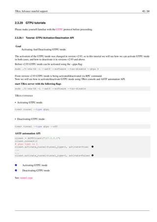 TRex Advance stateful support 45 / 94
2.3.29 GTPU tutorials
Please make yourself familiar with the GTPU protocol before proceeding.
2.3.29.1 Tutorial: GTPU Activation/Deactivation API
Goal
Activating And Deactivating GTPU mode.
The activation of the GTPU mode was changed in version v2.93, so in this tutorial we will see how we can activate GTPU mode
in both cases, and how to deactivate it in versions v2.93 and above.
Before v2.93 GTPU mode can be activated using the --gtpu flag:
sudo ./t-rex-64 -i --astf --software --tso-disable --gtpu 0
From version v2.93 GTPU mode is being activated/deactivated via RPC command.
Now we will see how to activate/deactivate GTPU mode using TRex console and ASTF automation API.
start TRex server with the following flags
sudo ./t-rex-64 -i --astf --software --tso-disable
TREX CONSOLE
• Activating GTPU mode:
trex> tunnel --type gtpu
• Deactivating GTPU mode:
trex> tunnel --type gtpu --off
ASTF automation API
client = ASTFClient("127.0.0.1")
client.connect()
# gtpu type is 1
client.activate_tunnel(tunnel_type=1, activate=True) v
1
...
...
client.activate_tunnel(tunnel_type=1, activate=False) v
2
v
1 Activating GTPU mode
v
2 Deactivating GTPU mode
See: tunnel_type
 