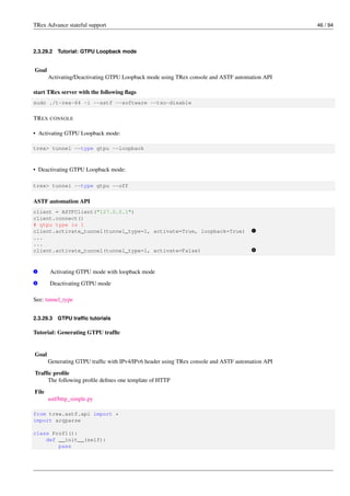 TRex Advance stateful support 46 / 94
2.3.29.2 Tutorial: GTPU Loopback mode
Goal
Activating/Deactivating GTPU Loopback mode using TRex console and ASTF automation API
start TRex server with the following flags
sudo ./t-rex-64 -i --astf --software --tso-disable
TREX CONSOLE
• Activating GTPU Loopback mode:
trex> tunnel --type gtpu --loopback
• Deactivating GTPU Loopback mode:
trex> tunnel --type gtpu --off
ASTF automation API
client = ASTFClient("127.0.0.1")
client.connect()
# gtpu type is 1
client.activate_tunnel(tunnel_type=1, activate=True, loopback=True) v
1
...
...
client.activate_tunnel(tunnel_type=1, activate=False) v
2
v
1 Activating GTPU mode with loopback mode
v
2 Deactivating GTPU mode
See: tunnel_type
2.3.29.3 GTPU traffic tutorials
Tutorial: Generating GTPU traffic
Goal
Generating GTPU traffic with IPv4/IPv6 header using TRex console and ASTF automation API
Traffic profile
The following profile defines one template of HTTP
File
astf/http_simple.py
from trex.astf.api import *
import argparse
class Prof1():
def __init__(self):
pass
 