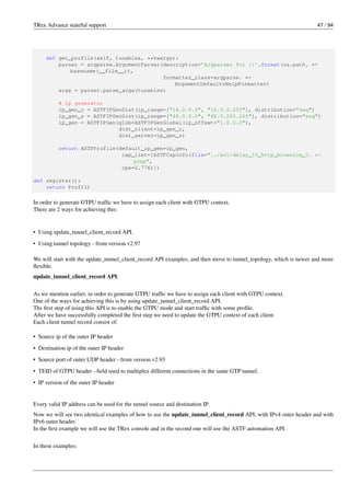 TRex Advance stateful support 47 / 94
def get_profile(self, tunables, **kwargs):
parser = argparse.ArgumentParser(description=’Argparser for {}’.format(os.path. ←-
basename(__file__)),
formatter_class=argparse. ←-
ArgumentDefaultsHelpFormatter)
args = parser.parse_args(tunables)
# ip generator
ip_gen_c = ASTFIPGenDist(ip_range=["16.0.0.0", "16.0.0.255"], distribution="seq")
ip_gen_s = ASTFIPGenDist(ip_range=["48.0.0.0", "48.0.255.255"], distribution="seq")
ip_gen = ASTFIPGen(glob=ASTFIPGenGlobal(ip_offset="1.0.0.0"),
dist_client=ip_gen_c,
dist_server=ip_gen_s)
return ASTFProfile(default_ip_gen=ip_gen,
cap_list=[ASTFCapInfo(file="../avl/delay_10_http_browsing_0. ←-
pcap",
cps=2.776)])
def register():
return Prof1()
In order to generate GTPU traffic we have to assign each client with GTPU context.
There are 2 ways for achieving this:
• Using update_tunnel_client_record API.
• Using tunnel topology - from version v2.97
We will start with the update_tunnel_client_record API examples, and then move to tunnel_topology, which is newer and more
flexible.
update_tunnel_client_record API:
As we mention earlier, in order to generate GTPU traffic we have to assign each client with GTPU context.
One of the ways for achieving this is by using update_tunnel_client_record API.
Ths first step of using this API is to enable the GTPU mode and start traffic with some profile.
After we have successfully completed the first step we need to update the GTPU context of each client.
Each client tunnel record consist of:
• Source ip of the outer IP header
• Destination ip of the outer IP header
• Source port of outer UDP header - from version v2.93
• TEID of GTPU header - field used to multiplex different connections in the same GTP tunnel.
• IP version of the outer IP header
Every valid IP address can be used for the tunnel source and destination IP.
Now we will see two identical examples of how to use the update_tunnel_client_record API, with IPv4 outer header and with
IPv6 outer header.
In the first example we will use the TRex console and in the second one will use the ASTF automation API.
In these examples:
 