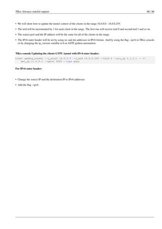 TRex Advance stateful support 48 / 94
• We will show how to update the tunnel context of the clients in the range 16.0.0.0 - 16.0.0.255:
• The teid will be incremented by 1 for each client in the range. The first one will receive teid 0 and second tied 1 and so on.
• The source port and the IP address will be the same for all of the clients in the range.
• The IPv6 outer header will be set by using src and dst addresses in IPv6 format. And by using the flag --ipv6 in TRex console
or by changing the ip_version variable to 6 in ASTF python automation.
TRex console Updating the clients GTPU tunnel with IPv4 outer header:
trex> update_tunnel --c_start 16.0.0.0 --c_end 16.0.0.255 --teid 0 --src_ip 1.1.1.1 -- ←-
dst_ip 11.0.0.1 --sport 5000 --type gtpu
For IPv6 outer header:
• Change the source IP and the destination IP to IPv6 addresses
• Add the flag --ipv6
 