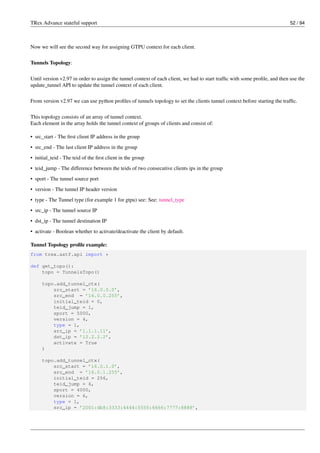 TRex Advance stateful support 52 / 94
Now we will see the second way for assigning GTPU context for each client.
Tunnels Topology:
Until version v2.97 in order to assign the tunnel context of each client, we had to start traffic with some profile, and then use the
update_tunnel API to update the tunnel context of each client.
From version v2.97 we can use python profiles of tunnels topology to set the clients tunnel context before starting the traffic.
This topology consists of an array of tunnel context.
Each element in the array holds the tunnel context of groups of clients and consist of:
• src_start - The first client IP address in the group
• src_end - The last client IP address in the group
• initial_teid - The teid of the first client in the group
• teid_jump - The difference between the teids of two consecutive clients ips in the group
• sport - The tunnel source port
• version - The tunnel IP header version
• type - The Tunnel type (for example 1 for gtpu) see: See: tunnel_type
• src_ip - The tunnel source IP
• dst_ip - The tunnel destination IP
• activate - Boolean whether to activate/deactivate the client by default.
Tunnel Topology profile example:
from trex.astf.api import *
def get_topo():
topo = TunnelsTopo()
topo.add_tunnel_ctx(
src_start = ’16.0.0.0’,
src_end = ’16.0.0.255’,
initial_teid = 0,
teid_jump = 1,
sport = 5000,
version = 4,
type = 1,
src_ip = ’1.1.1.11’,
dst_ip = ’12.2.2.2’,
activate = True
)
topo.add_tunnel_ctx(
src_start = ’16.0.1.0’,
src_end = ’16.0.1.255’,
initial_teid = 256,
teid_jump = 6,
sport = 4000,
version = 6,
type = 1,
src_ip = ’2001:db8:3333:4444:5555:6666:7777:8888’,
 