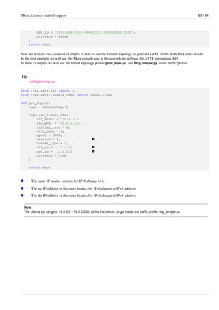 TRex Advance stateful support 53 / 94
dst_ip = ’2001:db8:3333:4444:CCCC:DDDD:EEEE:FFFF’,
activate = False
)
return topo
Now we will see two identical examples of how to use the Tunnel Topology to generate GTPU traffic with IPv4 outer header.
In the first example we will use the TRex console and in the second one will use the ASTF automation API.
In these examples we will use the tunnel topology profile gtpu_topo.py, and http_simple.py as the traffic profile.
File
astf/gtpu_topo.py
from trex.astf.api import *
from trex.astf.tunnels_topo import TunnelsTopo
def get_topo():
topo = TunnelsTopo()
topo.add_tunnel_ctx(
src_start = ’16.0.0.0’,
src_end = ’16.0.0.255’,
initial_teid = 0,
teid_jump = 1,
sport = 5000,
version = 4, v
1
tunnel_type = 1,
src_ip = ’1.1.1.11’, v
2
dst_ip = ’12.2.2.2’, v
3
activate = True
)
return topo
v
1 The outer IP header version, for IPv6 change to 6.
v
2 The src IP address of the outer header, for IPv6 change to IPv6 address.
v
3 The dst IP address of the outer header, for IPv6 change to IPv6 address.
Note
The clients ips range is 16.0.0.0 - 16.0.0.255, to fits the clients range inside the traffic profile http_simple.py.
 