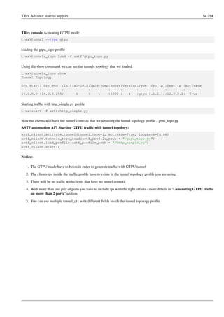 TRex Advance stateful support 54 / 94
TRex console Activating GTPU mode
trex>tunnel --type gtpu
loading the gtpu_topo profile
trex>tunnels_topo load -f astf/gtpu_topo.py
Using the show command we can see the tunnels topology that we loaded.
trex>tunnels_topo show
Tunnel Topology
Src_start| Src_end |Initial-Teid|Teid-jump|Sport|Version|Type| Src_ip |Dest_ip |Activate
---------+----------+------------+---------+-----+-------+----+--------+--------+--------
16.0.0.0 |16.0.0.255| 0 | 1 |5000 | 4 |gtpu|1.1.1.11|12.2.2.2| True
Starting traffic with http_simple.py profile
trex>start -f astf/http_simple.py
Now the clients will have the tunnel contexts that we set using the tunnel topology profile - gtpu_topo.py.
ASTF automation API Starting GTPU traffic with tunnel topology:
astf_client.activate_tunnel(tunnel_type=1, activate=True, loopback=False)
astf_client.tunnels_topo_load(astf_profile_path + "/gtpu_topo.py")
astf_client.load_profile(astf_profile_path + "/http_simple.py")
astf_client.start()
Notice:
1. The GTPU mode have to be on in order to generate traffic with GTPU tunnel
2. The clients ips inside the traffic profile have to exists in the tunnel topology profile you are using.
3. There will be no traffic with clients that have no tunnel context.
4. With more than one pair of ports you have to include ips with the right offsets - more details in "Generating GTPU traffic
on more than 2 ports" section.
5. You can use multiple tunnel_ctx with different fields inside the tunnel topology profile.
 