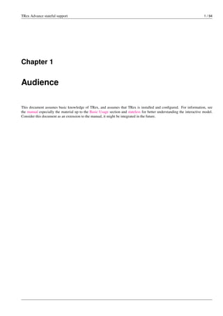 TRex Advance stateful support 1 / 94
Chapter 1
Audience
This document assumes basic knowledge of TRex, and assumes that TRex is installed and configured. For information, see
the manual especially the material up to the Basic Usage section and stateless for better understanding the interactive model.
Consider this document as an extension to the manual, it might be integrated in the future.
 