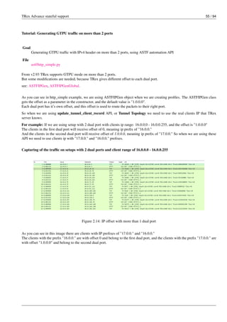 TRex Advance stateful support 55 / 94
Tutorial: Generating GTPU traffic on more than 2 ports
Goal
Generating GTPU traffic with IPv4 header on more than 2 ports, using ASTF automation API
File
astf/http_simple.py
From v2.93 TRex supports GTPU mode on more than 2 ports.
But some modifications are needed, because TRex gives different offset to each dual port.
see: ASTFIPGen, ASTFIPGenGlobal.
As you can see in http_simple example, we are using ASTFIPGen object when we are creating profiles. The ASTFIPGen class
gets the offset as a parameter in the constructor, and the default value is "1.0.0.0".
Each dual port has it’s own offset, and this offset is used to route the packets to their right port.
So when we are using update_tunnel_client_record API, or Tunnel Topology we need to use the real clients IP that TRex
server knows.
For example: If we are using setup with 2 dual port with clients ip range: 16.0.0.0 - 16.0.0.255, and the offset is "1.0.0.0"
The clients in the first dual port will receive offset of 0, meaning ip prefix of "16.0.0."
And the clients in the second dual port will receive offset of 1.0.0.0, meaning ip prefix of "17.0.0." So when we are using these
API we need to use clients ip with "17.0.0." and "16.0.0." prefixes.
Capturing of the traffic on setups with 2 dual ports and client range of 16.0.0.0 - 16.0.0.255
Figure 2.14: IP offset with more than 1 dual port
As you can see in this image there are clients with IP prefixes of "17.0.0." and "16.0.0."
The clients with the prefix "16.0.0." are with offset 0 and belong to the first dual port, and the clients with the prefix "17.0.0." are
with offset "1.0.0.0" and belong to the second dual port.
 