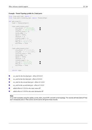 TRex Advance stateful support 57 / 94
Example - Tunnel Topology profile for 2 dual ports
from trex.astf.api import *
from trex.astf.tunnels_topo import TunnelsTopo
def get_topo():
topo = TunnelsTopo()
topo.add_tunnel_ctx(
src_start = ’16.0.0.0’, v
1
src_end = ’16.0.0.255’, v
2
initial_teid = 0,
teid_jump = 1,
sport = 5000,
version = 4,
tunnel_type = 1,
src_ip = ’1.1.1.11’,
dst_ip = ’12.2.2.2’,
activate = True
)
topo.add_tunnel_ctx(
src_start = ’17.0.0.0’, v
3
src_end = ’17.0.0.255’, v
4
initial_teid = 256,
teid_jump = 1,
sport = 5000,
version = 4,
tunnel_type = 1,
src_ip = ’2.1.1.11’, v
5
dst_ip = ’13.2.2.2’, v
6
activate = True
)
return topo
v
1 src_start for the first dual port - offset of 0.0.0.0
v
2 src_end for the first dual port - offset of 0.0.0.0
v
3 src_start for the second dual port - offset of 1.0.0.0
v
4 src_end for the second dual port - offset of 1.0.0.0
v
5 added offset of 1.0.0.0 to the outer source IP
v
6 added offset of 1.0.0.0 to the outer destination IP
Note
In our both examples using the update_tunnel_client_record API, and with tunnel topology. The records will hold clients IP that
don’t necessarily exist in TRex server, but the server will ignore these records.
 