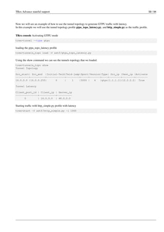 TRex Advance stateful support 59 / 94
Now we will see an example of how to use the tunnel topology to generate GTPU traffic with latency.
In this example we will use the tunnel topology profile gtpu_topo_latency.py, and http_simple.py as the traffic profile.
TRex console Activating GTPU mode
trex>tunnel --type gtpu
loading the gtpu_topo_latency profile
trex>tunnels_topo load -f astf/gtpu_topo_latency.py
Using the show command we can see the tunnels topology that we loaded.
trex>tunnels_topo show
Tunnel Topology
Src_start| Src_end |Initial-Teid|Teid-jump|Sport|Version|Type| Src_ip |Dest_ip |Activate
---------+----------+------------+---------+-----+-------+----+--------+--------+--------
16.0.0.0 |16.0.0.255| 0 | 1 |5000 | 4 |gtpu|1.1.1.11|12.2.2.2| True
Tunnel Latency
Client_port_id | Client_ip | Server_ip
---------------+-----------+----------
0 | 16.0.0.0 | 48.0.0.0
Starting traffic with http_simple.py profile with latency
trex>start -f astf/http_simple.py -l 1000
 