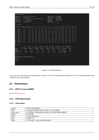 TRex Advance stateful support 61 / 94
Figure 2.15: Bad distribution
As you can see in the image, the cpu utilization is only 7.57% but the cpu utilization of thread 3 is 71%, way higher then the cpu
utilization of the other threads.
2.4 Performance
2.4.1 ASTF vs Linux NGINX
see ASTF Performance
2.4.2 GTPU Benchmark
2.4.2.1 Setup details
Server: UCSC-C240-M4SX
CPU: 14 x Intel® Xeon® CPU E5-2667 v3 @ 3.20GHz
Ports count 4 x 40Gbps @ Ethernet Controller XL710 for 40GbE QSFP+
RAM: 53397 MB
NICs: 2x i40e Silicom 40
OS: CentOS 7.4
TRex: v2.93 using 7 cores per dual interface.
 