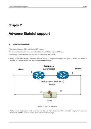 TRex Advance stateful support 2 / 94
Chapter 2
Advance Stateful support
2.1 Feature overview
TRex supports Stateless (STL) and Stateful (STF) modes.
This document describes the new Advance Stateful mode (ASTF) that supports TCP layer.
The following UDP/TCP related use-cases will be addressed by ASTF mode.
• Ability to work when the DUT terminates the TCP stack (e.g. compress/uncompress, see figure 1). In this case there is a
different TCP session on each side, but L7 data are almost the same.
Figure 2.1: DUT is TCP proxy
• Ability to work in either client mode or server mode. This way TRex client side could be installed in one physical location on
the network and TRex server in another. figure 2 shows such an example
 