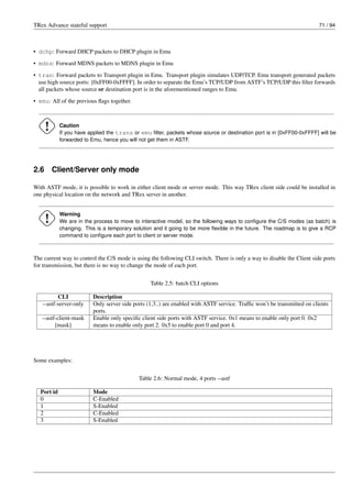 TRex Advance stateful support 71 / 94
• dchp: Forward DHCP packets to DHCP plugin in Emu
• mdns: Forward MDNS packets to MDNS plugin in Emu
• tran: Forward packets to Transport plugin in Emu. Transport plugin simulates UDP/TCP. Emu transport generated packets
use high source ports: [0xFF00-0xFFFF]. In order to separate the Emu’s TCP/UDP from ASTF’s TCP/UDP this filter forwards
all packets whose source or destination port is in the aforementioned ranges to Emu.
• emu: All of the previous flags together.
Caution
If you have applied the trans or emu filter, packets whose source or destination port is in [0xFF00-0xFFFF] will be
forwarded to Emu, hence you will not get them in ASTF.
2.6 Client/Server only mode
With ASTF mode, it is possible to work in either client mode or server mode. This way TRex client side could be installed in
one physical location on the network and TRex server in another.
Warning
We are in the process to move to interactive model, so the following ways to configure the C/S modes (as batch) is
changing. This is a temporary solution and it going to be more flexible in the future. The roadmap is to give a RCP
command to configure each port to client or server mode.
The current way to control the C/S mode is using the following CLI switch. There is only a way to disable the Client side ports
for transmission, but there is no way to change the mode of each port.
Table 2.5: batch CLI options
CLI Description
--astf-server-only Only server side ports (1,3..) are enabled with ASTF service. Traffic won’t be transmitted on clients
ports.
--astf-client-mask
[mask]
Enable only specific client side ports with ASTF service. 0x1 means to enable only port 0. 0x2
means to enable only port 2. 0x5 to enable port 0 and port 4.
Some examples:
Table 2.6: Normal mode, 4 ports --astf
Port id Mode
0 C-Enabled
1 S-Enabled
2 C-Enabled
3 S-Enabled
 
