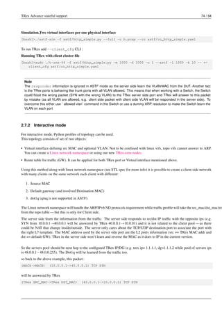 TRex Advance stateful support 74 / 94
Simulation,Two virtual interfaces per one physical interface
[bash]>./astf-sim -f astf/http_simple.py --full -o b.pcap --cc astf/cc_http_simple.yaml
To run TRex add --client_cfg CLI :
Running TRex with client cluster file
[bash]>sudo ./t-rex-64 -f astf/http_simple.py -m 1000 -d 1000 -c 1 --astf -l 1000 -k 10 -- ←-
client_cfg astf/cc_http_simple.yaml
Note
The responder information is ignored in ASTF mode as the server side learn the VLAN/MAC from the DUT. Another fact
is the TRex ports is behaving like trunk ports with all VLAN allowed. This means that when working with a Switch, the Switch
could flood the wrong packet (SYN with the wrong VLAN) to the TRex server side port and TRex will answer to this packet
by mistake (as all VLAN are allowed, e.g. client side packet with client side VLAN will be responded in the server side). To
overcome this either use ` allowed vlan` command in the Switch or use a dummy ARP resolution to make the Switch learn the
VLAN on each port
2.7.2 Interactive mode
For interactive mode, Python profiles of topology can be used.
This topology consists of set of two objects:
• Virtual interface defining src MAC and optional VLAN. Not to be confused with linux vifs, topo vifs cannot answer to ARP.
You can create a Linux network namespace or using our new TRex-emu nodes.
• Route table for traffic (GW). It can be applied for both TRex port or Virtual interface mentioned above.
Using this method along with linux network namespace (see STL spec for more info) it is possible to create a client side network
with many clients on the same network each client with different:
1. Source MAC
2. Default gateway (and reoslved Destination MAC)
3. dot1q (qinq is not supported in ASTF)
The Linux network namespace will handle the ARP/IPv6 ND protocols requirement while traffic profile will take the src_mac/dst_mac(re
from the topo table — but this is only for Client side.
The server side learn the information from the traffic. The server side responds to src/dst IP traffic with the opposite ips (e.g.
SYN from 10.0.0.1→40.0.0.1 will be answered by TRex 40.0.0.1→10.0.01) and it is not related to the client pool — as there
could be NAT that change inside/outside. The server only cares about the TCP/UDP destination port to associate the port with
the right L7 template. The MAC address used by the server side port are the L2 ports information (src == TRex MAC addr and
dst == default GW). TRex in the server side won’t learn and reverse the MAC as it does to IP in the current version.
So the servers pool should be next hop to the configured TRex IP/DG (e.g. trex ip= 1.1.1.1, dg=1.1.1.2 while pool of servers ips
is 48.0.0.1 - 48.0.0.255). The Dot1q will be learned from the traffic too.
so back to the above example, this packet :
(MACA->MACB) (10.0.0.1->40.0.0.1) TCP SYN
will be answered by TRex
(TRex SRC_MAC->TRex DST_MAC) (40.0.0.1->10.0.0.1) TCP SYN
 