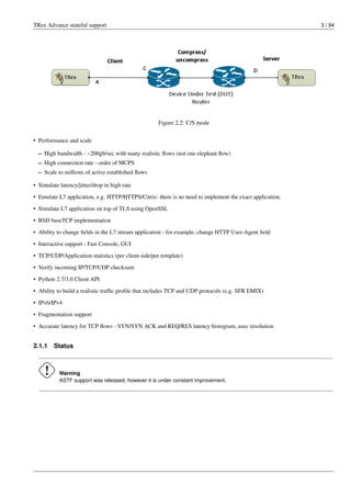 TRex Advance stateful support 3 / 94
Figure 2.2: C/S mode
• Performance and scale
– High bandwidth - ~200gb/sec with many realistic flows (not one elephant flow)
– High connection rate - order of MCPS
– Scale to millions of active established flows
• Simulate latency/jitter/drop in high rate
• Emulate L7 application, e.g. HTTP/HTTPS/Citrix- there is no need to implement the exact application.
• Simulate L7 application on top of TLS using OpenSSL
• BSD baseTCP implementation
• Ability to change fields in the L7 stream application - for example, change HTTP User-Agent field
• Interactive support - Fast Console, GUI
• TCP/UDP/Application statistics (per client side/per template)
• Verify incoming IP/TCP/UDP checksum
• Python 2.7/3.0 Client API
• Ability to build a realistic traffic profile that includes TCP and UDP protocols (e.g. SFR EMIX)
• IPv6/IPv4
• Fragmentation support
• Accurate latency for TCP flows - SYN/SYN ACK and REQ/RES latency histogram, usec resolution
2.1.1 Status
Warning
ASTF support was released, however it is under constant improvement.
 
