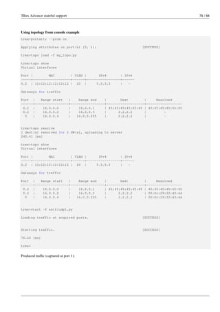 TRex Advance stateful support 76 / 94
Using topology from console example
trex>portattr --prom on
Applying attributes on port(s) [0, 1]: [SUCCESS]
trex>topo load -f my_topo.py
trex>topo show
Virtual interfaces
Port | MAC | VLAN | IPv4 | IPv6
-----+-------------------+------+-----------------+------
0.2 | 12:12:12:12:12:12 | 20 | 5.5.5.5 | -
Gateways for traffic
Port | Range start | Range end | Dest | Resolved
------+-----------------+-----------------+-------------------+------------------
0.2 | 16.0.0.0 | 16.0.0.1 | 45:45:45:45:45:45 | 45:45:45:45:45:45
0.2 | 16.0.0.2 | 16.0.0.3 | 2.2.2.2 | -
0 | 16.0.0.4 | 16.0.0.255 | 2.2.2.2 | -
trex>topo resolve
1 dest(s) resolved for 2 GW(s), uploading to server
240.41 [ms]
trex>topo show
Virtual interfaces
Port | MAC | VLAN | IPv4 | IPv6
-----+-------------------+------+-----------------+------
0.2 | 12:12:12:12:12:12 | 20 | 5.5.5.5 | -
Gateways for traffic
Port | Range start | Range end | Dest | Resolved
------+-----------------+-----------------+-------------------+------------------
0.2 | 16.0.0.0 | 16.0.0.1 | 45:45:45:45:45:45 | 45:45:45:45:45:45
0.2 | 16.0.0.2 | 16.0.0.3 | 2.2.2.2 | 00:0c:29:32:d3:4d
0 | 16.0.0.4 | 16.0.0.255 | 2.2.2.2 | 00:0c:29:32:d3:4d
trex>start -f astf/udp1.py
Loading traffic at acquired ports. [SUCCESS]
Starting traffic. [SUCCESS]
76.22 [ms]
trex>
Produced traffic (captured at port 1):
 