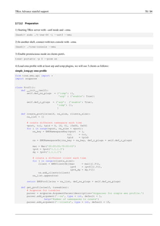 TRex Advance stateful support 78 / 94
2.7.3.2 Preparation
1) Starting TRex server with --astf mode and --emu.
[bash]> sudo ./t-rex-64 -i --astf --emu
2) In another shell, connect with trex console with --emu.
[bash]> ./trex-console --emu
3) Enable promiscuous mode on clients port/s.
trex> portattr -p 0 --prom on
4) Load emu profile with at least arp and icmp plugins, we will use 3 clients as follows:
simple_icmp.py emu profile
from trex.emu.api import *
import argparse
class Prof1():
def __init__(self):
self.def_ns_plugs = {’icmp’: {},
’arp’ : {’enable’: True}}
self.def_c_plugs = {’arp’: {’enable’: True},
’icmp’: {},
}
def create_profile(self, ns_size, clients_size):
ns_list = []
# create different namespace each time
vport, tci, tpid = 0, [0, 0], [0x00, 0x00]
for i in range(vport, ns_size + vport):
ns_key = EMUNamespaceKey(vport = i,
tci = tci,
tpid = tpid)
ns = EMUNamespaceObj(ns_key = ns_key, def_c_plugs = self.def_c_plugs)
mac = Mac(’00:00:00:70:00:03’)
ipv4 = Ipv4(’1.1.1.3’)
dg = Ipv4(’1.1.1.1’)
# create a different client each time
for j in range(clients_size):
client = EMUClientObj(mac = mac[j].V(),
ipv4 = ipv4[j].V(),
ipv4_dg = dg.V())
ns.add_clients(client)
ns_list.append(ns)
return EMUProfile(ns = ns_list, def_ns_plugs = self.def_ns_plugs)
def get_profile(self, tuneables):
# Argparse for tunables
parser = argparse.ArgumentParser(description=’Argparser for simple emu profile.’)
parser.add_argument(’--ns’, type = int, default = 1,
help=’Number of namespaces to create’)
parser.add_argument(’--clients’, type = int, default = 15,
 