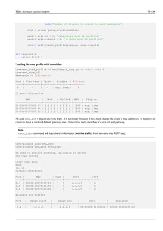 TRex Advance stateful support 79 / 94
help=’Number of clients to create in each namespace’)
args = parser.parse_args(tuneables)
assert args.ns > 0, ’namespaces must be positive!’
assert args.clients > 0, ’clients must be positive!’
return self.create_profile(args.ns, args.clients)
def register():
return Prof1()
Loading the emu profile with tuneables:
trex>emu_load_profile -f emu/simple_icmp.py -t --ns 1 --cl 3
trex>emu_show_all
Namespace #1 Information
Port | Vlan tags | Tpids | Plugins | #Clients
-----+-----------+-------+-----------+---------
0 | - | - | arp, icmp | 3
Clients Information
MAC | IPv4 | DG-IPv4 | MTU | Plugins
------------------+---------+---------+------+----------
00:00:00:70:00:03 | 1.1.1.3 | 1.1.1.1 | 1500 | arp, icmp
00:00:00:70:00:04 | 1.1.1.4 | 1.1.1.1 | 1500 | arp, icmp
00:00:00:70:00:05 | 1.1.1.5 | 1.1.1.1 | 1500 | arp, icmp
5) Load emu_astf plugin and sync topo. It’s necessary because TRex must change the client’s mac addresses. It requires all
clients to have a resolved default gateway mac. Notice how each client has it’s own vif and gateway.
Note
sync_topo command will load client’s information (not the traffic) from trex-emu into ASTF topo.
trex>plugins load emu_astf
trex>plugins emu_astf sync_topo
No need to resolve anything, uploading to server
emu topo synced
trex> topo show
None
[0, 1]
Virtual interfaces
Port | MAC | VLAN | IPv4 | IPv6
-----+-------------------+------+-----------------+------
0.1 | 00:00:00:70:00:03 | - | 1.1.1.3 | ::
0.2 | 00:00:00:70:00:04 | - | 1.1.1.4 | ::
0.3 | 00:00:00:70:00:05 | - | 1.1.1.5 | ::
Gateways for traffic
Port | Range start | Range end | Dest | Resolved
------+-----------------+-----------------+-------------------+------------------
0.1 | 1.1.1.3 | 1.1.1.3 | 00:00:00:01:00:02 | 00:00:00:01:00:02
 