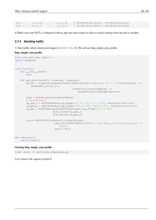 TRex Advance stateful support 80 / 94
0.2 | 1.1.1.4 | 1.1.1.4 | 00:00:00:01:00:02 | 00:00:00:01:00:02
0.3 | 1.1.1.5 | 1.1.1.5 | 00:00:00:01:00:02 | 00:00:00:01:00:02
6) Make sure your DUT is configured with no_pbr and static routes in order to ensure routing from one port to another.
2.7.4 Sending traffic
1) Start traffic where clients pool ranged: [1.1.1.3 - 1.1.1.5]. We will use http_simple_emu profile.
http_simple_emu profile
from trex.astf.api import *
import argparse
class Prof1():
def __init__(self):
pass
def get_profile(self, tunables, **kwargs):
parser = argparse.ArgumentParser(description=’Argparser for {}’.format(os.path. ←-
basename(__file__)),
formatter_class=argparse. ←-
ArgumentDefaultsHelpFormatter)
args = parser.parse_args(tunables)
# ip generator
ip_gen_c = ASTFIPGenDist(ip_range=["1.1.1.3", "1.1.1.5"], distribution="seq")
ip_gen_s = ASTFIPGenDist(ip_range=["48.0.0.0", "48.0.0.0"], distribution="seq")
ip_gen = ASTFIPGen(glob=ASTFIPGenGlobal(ip_offset="1.0.0.0"),
dist_client=ip_gen_c,
dist_server=ip_gen_s)
return ASTFProfile(default_ip_gen=ip_gen,
cap_list=[ASTFCapInfo(file="../avl/delay_10_http_browsing_0. ←-
pcap",
cps=2.776)])
def register():
return Prof1()
Starting http_simple_emu profile
trex> start -f astf/http_simple_emu.py
Let’s observe the capture on port 0:
 