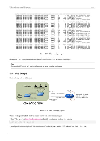 TRex Advance stateful support 81 / 94
Figure 2.24: TRex emu topo capture
Notice how TRex uses client’s mac addresses (00:00:00:70:00:03-5) according to our topo.
Note
Currently DHCP plugin isn’t supported because ip range must be continuous.
2.7.5 IPv6 Example
Our final setup will look like that:
Figure 2.25: TRex emu topo capture
We can easily generate Ipv6 traffic as we did earlier with some minor changes:
1) Run TRex server on linux based stack mode and enable promiscuous mode at trex-console.
trex> portattr -a --prom on
2) Configure IPv6 on both ports in the same subnet of the DUT (2001:DB8:0:2222::/64 and 2001:DB8:1:2222::/64):
 