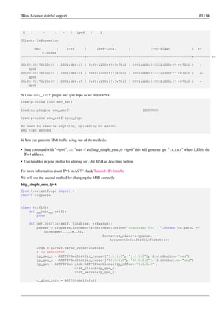 TRex Advance stateful support 83 / 94
0 | - | - | ipv6 | 2
Clients Information
MAC | IPv6 | IPv6-Local | IPv6-Slaac | ←-
Plugins
------------------+-------------+---------------------+-------------------------------+-------- ←-
00:00:00:70:00:01 | 2001:db8::3 | fe80::200:ff:fe70:1 | 2001:db8:0:2222:200:ff:fe70:1 | ←-
ipv6
00:00:00:70:00:02 | 2001:db8::4 | fe80::200:ff:fe70:2 | 2001:db8:0:2222:200:ff:fe70:2 | ←-
ipv6
00:00:00:70:00:03 | 2001:db8::5 | fe80::200:ff:fe70:3 | 2001:db8:0:2222:200:ff:fe70:3 | ←-
ipv6
5) Load emu_astf plugin and sync topo as we did in IPv4:
trex>plugins load emu_astf
Loading plugin: emu_astf [SUCCESS]
trex>plugins emu_astf sync_topo
No need to resolve anything, uploading to server
emu topo synced
6) You can generate IPv6 traffic using one of the methods:
• Start command with "--ipv6", i.e: "start -f astf/http_simple_emu.py --ipv6" this will generate ips: "::x.x.x.x" where LSB is the
IPv4 addrees.
• Use tunables in your profile for altering src / dst MSB as described bellow.
For more information about IPv6 in ASTF check Tutorial: IPv6 traffic
We will use the second method for changing the MSB correctly:
http_simple_emu_ipv6
from trex.astf.api import *
import argparse
class Prof1():
def __init__(self):
pass
def get_profile(self, tunables, **kwargs):
parser = argparse.ArgumentParser(description=’Argparser for {}’.format(os.path. ←-
basename(__file__)),
formatter_class=argparse. ←-
ArgumentDefaultsHelpFormatter)
args = parser.parse_args(tunables)
# ip generator
ip_gen_c = ASTFIPGenDist(ip_range=["1.1.1.3", "1.1.1.5"], distribution="seq")
ip_gen_s = ASTFIPGenDist(ip_range=["48.0.0.0", "48.0.0.0"], distribution="seq")
ip_gen = ASTFIPGen(glob=ASTFIPGenGlobal(ip_offset="1.0.0.0"),
dist_client=ip_gen_c,
dist_server=ip_gen_s)
c_glob_info = ASTFGlobalInfo()
 