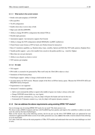 TRex Advance stateful support 4 / 94
2.1.1.1 What works in the current version
• Profile with multi templates of TCP/UDP
• IPv4 and IPv6
• VLAN configuration
• Enable client only or server only or both
• High scale with flows/BW/PPS
• Ability to change IPv4/IPv6 configuration like default TOS etc
• Flexible tuple generator
• Automation support - fast interactive support, Fast Console
• Ability to change the TCP configuration (default MSS/buffer size/RFC enabled etc)
• Client Cluster (same format as STF for batch, new Python format for interactive)
• Basic L7 emulation capability e.g. Random delay, loops, variables, Spirent and IXIA like TCP traffic patterns, Elephant flows
• Tunable profile support — give a few tunable from console to the python profile (e.g. --total-bw 10gbps)
• More than one core per dual-ports
• Ability to use all ports as clients or server
• TCP statistics per template
2.1.1.2 On radar
• TLS support
• IPv6 traffic is assumed to be generated by TRex itself (only the 32bit LSB is taken as a key)
• Simulation of Jitter/Latency/drop
• Field Engine support - ability to change a field inside the stream
• Accurate latency for TCP session. Measure sample of the flows in EF/low latency queue. Measure the SYN=SYN-ACK and
REQ-RES latency histogram
• Fragmentation is not supported
• Advanced L7 emulation capability
– Add to send command the ability to signal in the middle of queue size (today is always at the end)
– Change TCP/UDP stream fields (e.g. user Agent)
– Protocols specific commands (e.g. wait_for_http() will parse the header and wait for the size)
– Commands for l7 dynamic counters (e.g. wait_for_http() will register dynamic counters)
2.1.2 Can we address the above requirements using existing DPDK TCP stacks?
Can we leverage one of existing DPDK TCP stacks for our need? The short answer is no.
We chose to take a BSD4.4 original code base with FreeBSD bug fixes patches and improve the scalability to address our needs
(now the code has the latest freebsd logic).
More on the reasons why in the following sections, but let me just say the above TCP DPDK stacks are optimized for real
client/server application/API while in most of our traffic generation use cases, most of the traffic is known ahead of time allowing
us to do much better.
Let’s take a look into what are the main properties of TRex TCP module and understand what were the main challenges we tried
to solve.
 