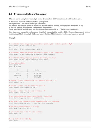 TRex Advance stateful support 86 / 94
2.9 Dynamic multiple profiles support
TRex can support adding/removing multiple profiles dynamically in ASTF interactive mode while traffic is active.+
In the console, profile ids can be specified via --pid argument.
The expression in TRex console allows --pid <profile id>.
For example, start template_groups.py profile with profile id template and http_simple.py profile with profile_id http.
In this way, template and http profile can be running simultaneously.
On the other hand, if profile id is not specified, it means the default profile_id "_" for backward compatibility.
Most features are managed in profiles except for globally managed global tunables (TCP / IP protocol parameters), topology
(multiple target MACs for multiple DUTs), and latency checking. Multiple tunnels, topology, and latency are ignored.
Example
# start(add) template_groups.py profile (profile_id : default profile "_")
trex> start -f astf/udp_mix.py
or
trex> start -f astf/udp_mix.py --pid _
# start(add) template_groups.py profile (profile_id : template)
trex> start -f astf/template_groups.py --pid template
# start(add) http_simple.py profile (profile_id : http)
trex> start -f astf/http_simple.py --pid http
# show all profiles
trex> profiles
Profile States
ID | State
---------------------+---------------------
http | STATE_TX
template | STATE_TX
_ | STATE_TX
# update traffic rate(profile_id : default profile "_")
trex> update -m 2
# update traffic rate for template profile
trex> update --pid template -m 2
# update traffic rate for all profiles "*"
trex> update --pid * -m 2
# get template_group names (profile_id : template)
trex> template_group names --pid template
# get stats for template_group names(profile_id : template)
trex> template_group stats --name 1x --pid template
# get astf stats(profile_id : http)
trex> stats -a --pid http
# get astf total stats for all profiles
trex> stats -a
# stop default profile "_"
trex> stop
 