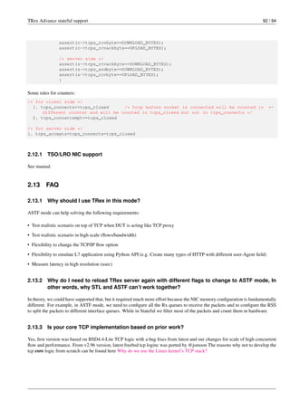 TRex Advance stateful support 92 / 94
assert(c->tcps_rcvbyte==DOWNLOAD_BYTES);
assert(c->tcps_rcvackbyte==UPLOAD_BYTES);
/* server side */
assert(s->tcps_rcvackbyte==DOWNLOAD_BYTES);
assert(s->tcps_sndbyte==DOWNLOAD_BYTES);
assert(s->tcps_rcvbyte==UPLOAD_BYTES);
}
Some rules for counters:
/* for client side */
1. tcps_connects<=tcps_closed /* Drop before socket is connected will be counted in ←-
different counter and will be counted in tcps_closed but not in tcps_connects */
2. tcps_connattempt==tcps_closed
/* for server side */
1. tcps_accepts=tcps_connects=tcps_closed
2.12.1 TSO/LRO NIC support
See manual.
2.13 FAQ
2.13.1 Why should I use TRex in this mode?
ASTF mode can help solving the following requirements:
• Test realistic scenario on top of TCP when DUT is acting like TCP proxy
• Test realistic scenario in high scale (flows/bandwidth)
• Flexibility to change the TCP/IP flow option
• Flexibility to emulate L7 application using Python API (e.g. Create many types of HTTP with different user-Agent field)
• Measure latency in high resolution (usec)
2.13.2 Why do I need to reload TRex server again with different flags to change to ASTF mode, In
other words, why STL and ASTF can’t work together?
In theory, we could have supported that, but it required much more effort because the NIC memory configuration is fundamentally
different. For example, in ASTF mode, we need to configure all the Rx queues to receive the packets and to configure the RSS
to split the packets to different interface queues. While in Stateful we filter most of the packets and count them in hardware.
2.13.3 Is your core TCP implementation based on prior work?
Yes, first version was based on BSD4.4-Lite TCP logic with a bug fixes from latest and our changes for scale of high concurrent
flow and performance. From v2.96 version, latest freebsd tcp loginc was ported by @jsmoon The reasons why not to develop the
tcp core logic from scratch can be found here Why do we use the Linux kernel’s TCP stack?
 