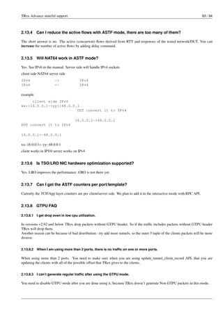 TRex Advance stateful support 93 / 94
2.13.4 Can I reduce the active flows with ASTF mode, there are too many of them?
The short answer is no. The active (concurrent) flows derived from RTT and responses of the tested network/DUT. You can
increase the number of active flows by adding delay command.
2.13.5 Will NAT64 work in ASTF mode?
Yes. See IPv6 in the manual. Server side will handle IPv4 sockets
client side NAT64 server side
IPv6 -> IPv4
IPv6 <- IPv4
example
client side IPv6
xx::16.0.0.1->yy::48.0.0.1
DUT convert it to IPv4
16.0.0.1->48.0.0.1
DUT convert it to IPv6
16.0.0.1<-48.0.0.1
xx::16.0.0.1←yy::48.0.0.1
client works in IPV6 server works on IPv4
2.13.6 Is TSO/LRO NIC hardware optimization supported?
Yes. LRO improves the performance. GRO is not there yet.
2.13.7 Can I get the ASTF counters per port/template?
Curently the TCP/App layer counters are per client/server side. We plan to add it in the interactive mode with RPC API.
2.13.8 GTPU FAQ
2.13.8.1 I get drop even in low cpu utilization.
In versions v2.92 and below TRex drop packets without GTPU header. So if the traffic includes packets without GTPU header
TRex will drop them.
Another reason can be because of bad distribution - try add more tunnels, so the outer 5 tuple of the clients packets will be more
diverse.
2.13.8.2 When I am using more than 2 ports, there is no traffic on one or more ports.
When using more than 2 ports. You need to make sure when you are using update_tunnel_client_record API, that you are
updating the clients with all of the possible offset that TRex gives to the clients.
2.13.8.3 I can’t generate regular traffic after using the GTPU mode.
You need to disable GTPU mode after you are done using it, because TRex doesn’t generate Non GTPU packets in this mode.
 