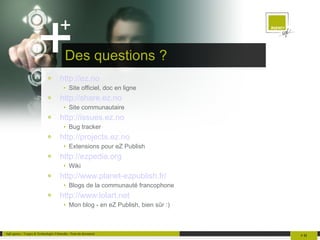 Des questions ? http://ez.no Site officiel, doc en ligne http://share.ez.no Site communautaire http://issues.ez.no Bug tracker http://projects.ez.no Extensions pour eZ Publish http://ezpedia.org Wiki http://www.planet-ezpublish.fr/ Blogs de la communauté francophone http://www.lolart.net Mon blog - en eZ Publish, bien sûr :) 