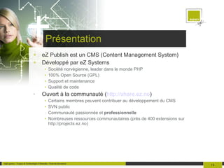 Présentation eZ Publish est un CMS (Content Management System) Développé par eZ Systems Société norvégienne, leader dans le monde PHP 100% Open Source (GPL) Support et maintenance Qualité de code Ouvert à la communauté ( http://share.ez.no ) Certains membres peuvent contribuer au développement du CMS SVN public Communauté passionnée et  professionnelle Nombreuses ressources communautaires (près de 400 extensions sur http://projects.ez.no) 