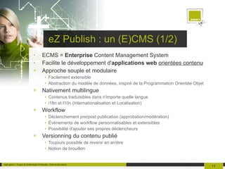 eZ Publish : un (E)CMS (1/2) ECMS =  Enterprise  Content Management System Facilite le développement d' applications web   orientées contenu Approche souple et modulaire Facilement extensible Abstraction du modèle de données, inspiré de la Programmation Orientée Objet Nativement multilingue Contenus traduisibles dans n'importe quelle langue i18n et l10n (Internationalisation et Localisation) Workflow Déclenchement pre/post publication (approbation/modération) Événements de workflow personnalisables et extensibles Possibilité d'ajouter ses propres déclencheurs Versionning du contenu publié Toujours possible de revenir en arrière Notion de brouillon 