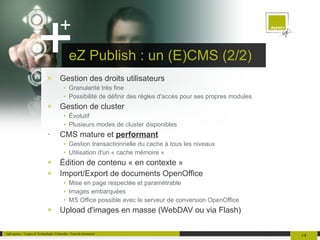 eZ Publish : un (E)CMS (2/2) Gestion des droits utilisateurs Granularité très fine Possibilité de définir des règles d'accès pour ses propres modules Gestion de cluster Évolutif Plusieurs modes de cluster disponibles CMS mature et  performant Gestion transactionnelle du cache à tous les niveaux Utilisation d'un « cache mémoire » Édition de contenu « en contexte » Import/Export de documents OpenOffice Mise en page respectée et paramétrable Images embarquées MS Office possible avec le serveur de conversion OpenOffice Upload d'images en masse (WebDAV ou via Flash) 