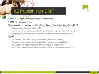 eZ Publish : un CMF CMF = Content Management Framework CMS vs Framework ? Framework « simple » - Symfony, Zend, Code Igniter, CakePHP Modélisation complète de la BDD Partie gestion de contenu à développer (versionning, workflow, i18n, droits...) Mais palette d'outils utiles et efficaces (en fonction du framework utilisé) CMF Le meilleur des 2 mondes (Framework + gestion de contenu) Framework complet et réutilisable (ORM, libraires, modèle MVC...) eZ Publish est basé de plus en plus sur les eZ Components eZ Publish 5 devrait avoir la possibilité d'utiliser le framework de son choix 