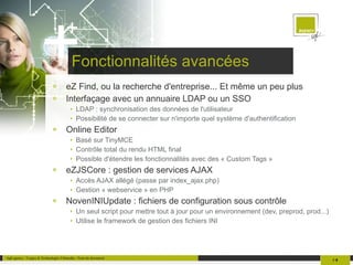 Fonctionnalités avancées eZ Find, ou la recherche d'entreprise... Et même un peu plus Interfaçage avec un annuaire LDAP ou un SSO LDAP : synchronisation des données de l'utilisateur Possibilité de se connecter sur n'importe quel système d'authentification Online Editor Basé sur TinyMCE Contrôle total du rendu HTML final Possible d'étendre les fonctionnalités avec des « Custom Tags » eZJSCore : gestion de services AJAX Accès AJAX allégé (passe par index_ajax.php) Gestion « webservice » en PHP NovenINIUpdate : fichiers de configuration sous contrôle Un seul script pour mettre tout à jour pour un environnement (dev, preprod, prod...) Utilise le framework de gestion des fichiers INI 