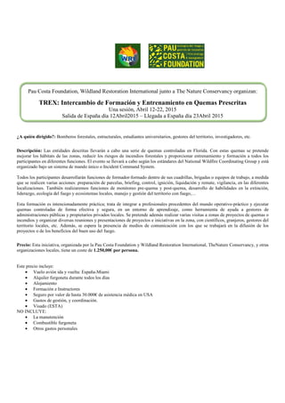 Pau Costa Foundation, Wildland Restoration International junto a The Nature Conservancy organizan:
TREX: Intercambio de Formación y Entrenamiento en Quemas Prescritas
Una sesión, Abril 12-22, 2015
Salida de España día 12Abril2015 – Llegada a España día 23Abril 2015
¿A quién dirigido?: Bomberos forestales, estructurales, estudiantes universitarios, gestores del territorio, investigadores, etc.
Descripción: Las entidades descritas llevarán a cabo una serie de quemas controladas en Florida. Con estas quemas se pretende
mejorar los hábitats de las zonas, reducir los riesgos de incendios forestales y proporcionar entrenamiento y formación a todos los
participantes en diferentes funciones. El evento se llevará a cabo según los estándares del National Wildfire Coordinating Group y está
organizado bajo un sistema de mando único o Incident Command System.
Todos los participantes desarrollarán funciones de formador-formado dentro de sus cuadrillas, brigadas o equipos de trabajo, a medida
que se realicen varias acciones: preparación de parcelas, briefing, control, ignición, liquidación y remate, vigilancia, en las diferentes
localizaciones. También realizaremos funciones de monitoreo pre-quema y post-quema, desarrollo de habilidades en la extinción,
liderazgo, ecología del fuego y ecosistemas locales, manejo y gestión del territorio con fuego,…
Esta formación es intencionadamente práctica; trata de integrar a profesionales procedentes del mundo operativo-práctico y ejecutar
quemas controladas de forma efectiva y segura, en un entorno de aprendizaje, como herramienta de ayuda a gestores de
administraciones públicas y propietarios privados locales. Se pretende además realizar varias visitas a zonas de proyectos de quemas o
incendios y organizar diversas reuniones y presentaciones de proyectos e iniciativas en la zona, con científicos, granjeros, gestores del
territorio locales, etc. Además, se espera la presencia de medios de comunicación con los que se trabajará en la difusión de los
proyectos o de los beneficios del buen uso del fuego.
Precio: Esta iniciativa, organizada por la Pau Costa Foundation y Wildland Restoration International, TheNature Conservancy, y otras
organizaciones locales, tiene un coste de 1.250,00€ por persona.
Este precio incluye:
• Vuelo avión ida y vuelta: España-Miami
• Alquiler furgoneta durante todos los días
• Alojamiento
• Formación e Instructores
• Seguro por valor de hasta 30.000€ de asistencia médica en USA
• Gastos de gestión, y coordinación.
• Visado (ESTA)
NO INCLUYE:
• La manutención
• Combustible furgoneta
• Otros gastos personales
 