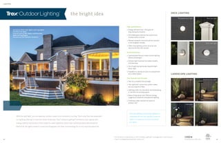 LIGHTING
the bright idea
With the right light, you can take any outdoor space from invisible to inviting. That’s why Trex has expanded
our lighting offering to cover the whole landscape. Trex®
Outdoor Lighting™ enhances curb appeal with
energy-efficient illumination that makes for safer nighttime strolls and impressive deckside ambience.
Best of all, the lights install in a snap and disappear into their surroundings for a truly sophisticated look.
DECK LIGHTING
LANDSCAPE LIGHTING
Trex proudly uses CREE LEDs
deck lighting: Stair riser lights, post cap lights
and deck rail lights
landscape lighting: Well lights, multifunction
lights and spotlights
also featuring: Trex Outdoor Furniture
Both deck lighting and landscape lighting are
compatible with the Trex LightHub connection
system—a simple way to set up and control
your lights.
High performance
» Energy-efficient Cree®
LEDs give off
long-lasting illumination
» Dimmable glow matches the mood of any
outdoor party or dinner
» Remains weather-proof and salt air resistant
in the toughest climates
» Offers total lighting control via timer and
optional dimmer with remote
Perennial beauty
» Sophisticated fixtures create custom lighting
effects and designs
» Ambient light improves the safety of paths
and stairways
» Out of sight during the day, beautiful light
every night
» Available in a variety of colors to complement
any outdoor space
Trex through and through
» Part of a complete Trex package
» Trex LightHub®
connection system makes
set-up a snap for DIYers
» Lighting builds into new decks and landscaping
or retrofits into existing spaces
» Keeps things green with 75% less energy
usage than traditional incandescent lighting
» Protected under warranty for years of
outdoor use*
Recessed deck light
Well light
Post cap light
Multifunction light
Stair riser light
Path light Spotlight
Deck rail light
* For the terms of warranties on Trex®
Outdoor Lighting™, see page 40 or visit trex.com
Cree®
is a registered trademark of Cree, Inc.22 23
 
