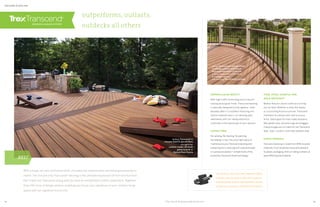 UNPARALLELED BEAUTY
With high-traffic technology and a natural-
looking wood-grain finish, Transcend decking
is specially designed to look ageless—even
decades after it is installed. Featuring rich,
nature-inspired colors, our decking pairs
seamlessly with our railing options to
culminate in the deckscape of your dreams.
HASSLE FREE
No sanding. No staining. No painting.
No kidding. In fact, the only major piece of
maintenance your Transcend decking and
railing require is washing with soap and water
or a pressure washer,* compliments of the
protective Transcend shell technology.
FADE, STAIN, SCRATCH AND
MOLD RESISTANT
Mother Nature’s worst continues to bring
out our best. Whether a nasty Nor’easter
or a scorching Arizona summer, Transcend
maintains its vibrant color and luxurious
finish. Same goes for man-made disasters.
Wet planter pots, red-wine rings and dragged
chaise lounges are no match for the Transcend
fade-, stain-, scratch- and mold-resistant shell.
EARTH FRIENDLY
Transcend decking is made from 95% recycled
materials, from reclaimed wood and sawdust
to plastic packaging. And our railing contains at
least 40% recycled material.
railing: Transcend in Classic White
 Vintage Lantern with round
aluminum balusters in Bronze
decking: Transcend in Tiki Torch
 Vintage Lantern
also featuring: Trex Outdoor Lighting
* See Care  Cleaning Guide at trex.com
Like what you don’t see? Trex Hideaway Hidden
Fasteners are sub-surface clips that install our
decking boards without traditional deck screws,
leaving only a smooth, unfettered finish behind.
outperforms, outlasts,
outdecks all others
DECKING  RAILING
With a tough-as-nails protective shell, unrivaled low maintenance and wood-grain beauty to
match, the one and only Transcend®
decking is the ultimate expression of form and function.
Pair it with our Transcend railing and you have an unmatched outdoor experience. Together
they offer tons of design options, enabling you to put your signature on your outdoor living
space with our signature luxury line.
decking: Transcend in
Havana Gold  Spiced Rum
also featuring:
custom-made cornhole
game boards in
Spiced Rum Fascia
BEST
12 13
 