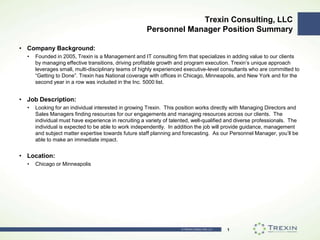 Trexin Consulting, LLCPersonnel Manager Position Summary Company Background: Founded in 2005, Trexin is a Management and IT consulting firm that specializes in adding value to our clients by managing effective transitions, driving profitable growth and program execution. Trexin’s unique approach leverages small, multi-disciplinary teams of highly experienced executive-level consultants who are committed to “Getting to Done”. Trexin has National coverage with offices in Chicago, Minneapolis, and New York and for the second year in a row was included in the Inc. 5000 list. Job Description: Looking for an individual interested in growing Trexin.  This position works directly with Managing Directors and Sales Managers finding resources for our engagements and managing resources across our clients.  The individual must have experience in recruiting a variety of talented, well-qualified and diverse professionals.  The individual is expected to be able to work independently.  In addition the job will provide guidance, management and subject matter expertise towards future staff planning and forecasting.  As our Personnel Manager, you’ll be able to make an immediate impact. Location: Chicago or Minneapolis 1 