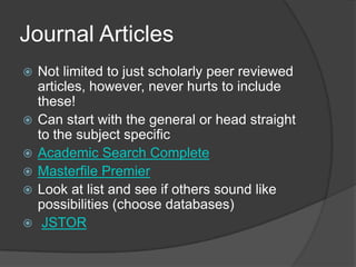 Journal ArticlesNot limited to just scholarly peer reviewed articles, however, never hurts to include these!Can start with the general or head straight to the subject specificAcademic Search CompleteMasterfile PremierLook at list and see if others sound like possibilities (choose databases)JSTOR