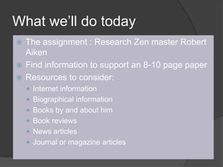 What we’ll do todayThe assignment : Research Zen master Robert AikenFind information to support an 8-10 page paperResources to consider:Internet informationBiographical informationBooks by and about himBook reviewsNews articlesJournal or magazine articles