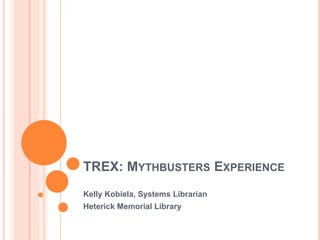 TREX: MYTHBUSTERS EXPERIENCE
Kelly Kobiela, Systems Librarian
Heterick Memorial Library
 