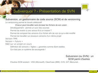Subverquoi ? - Présentation de SVN Subversion, un gestionnaire de code source (SCM) et de versionning Le versionning permet le travail collaboratif Chacun peut travailler sans écraser les fichiers de son voisin Développement : permet un suivi des sources 