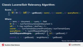 Classic Lucene/Solr Relevancy Algorithm:
*Source: Solr in Action, chapter 3
Score(q, d) =
∑ ( tf(t in d) · idf(t)2 · t.getBoost() · norm(t, d) ) · coord(q, d) · queryNorm(q)
t in q
Where:
t = term; d = document; q = query; f = field
tf(t in d) = numTermOccurrencesInDocument ½
idf(t) = 1 + log (numDocs / (docFreq + 1))
coord(q, d) = numTermsInDocumentFromQuery / numTermsInQuery
queryNorm(q) = 1 / (sumOfSquaredWeights ½ )
sumOfSquaredWeights = q.getBoost()2 · ∑ (idf(t) · t.getBoost() )2
t in q
norm(t, d) = d.getBoost() · lengthNorm(f) · f.getBoost()
Southern Data Science
 