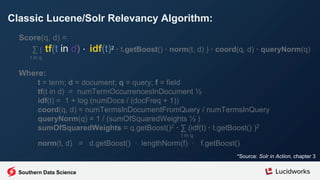 Classic Lucene/Solr Relevancy Algorithm:
*Source: Solr in Action, chapter 3
Score(q, d) =
∑ ( tf(t in d) · idf(t)2 · t.getBoost() · norm(t, d) ) · coord(q, d) · queryNorm(q)
t in q
Where:
t = term; d = document; q = query; f = field
tf(t in d) = numTermOccurrencesInDocument ½
idf(t) = 1 + log (numDocs / (docFreq + 1))
coord(q, d) = numTermsInDocumentFromQuery / numTermsInQuery
queryNorm(q) = 1 / (sumOfSquaredWeights ½ )
sumOfSquaredWeights = q.getBoost()2 · ∑ (idf(t) · t.getBoost() )2
t in q
norm(t, d) = d.getBoost() · lengthNorm(f) · f.getBoost()
Southern Data Science
 